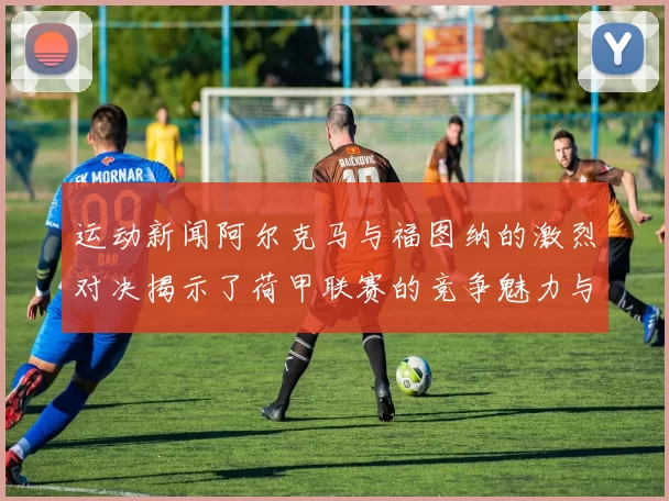 运动新闻阿尔克马与福图纳的激烈对决揭示了荷甲联赛的竞争魅力与战术博弈