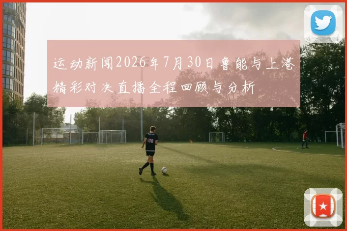 运动新闻2026年7月30日鲁能与上港精彩对决直播全程回顾与分析