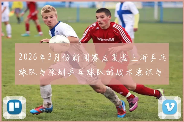 2026年3月份新闻赛后复盘上海乒乓球队与深圳乒乓球队的战术意识与心理博弈分析