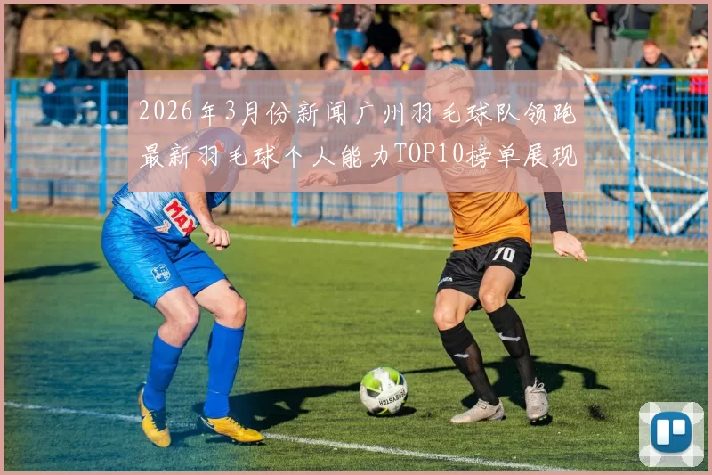 2026年3月份新闻广州羽毛球队领跑最新羽毛球个人能力TOP10榜单展现卓越实力