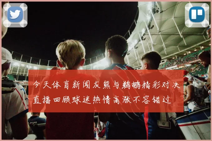 今天体育新闻灰熊与鹈鹕精彩对决直播回顾球迷热情高涨不容错过