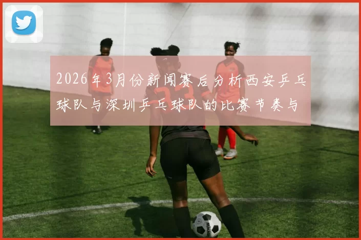 2026年3月份新闻赛后分析西安乒乓球队与深圳乒乓球队的比赛节奏与战术对抗